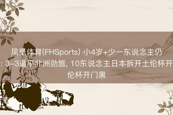 凤凰体育(FHSports) 小4岁+少一东说念主仍不输: 3-3逼平非洲劲旅， 10东说念主日本拆开土伦杯开门黑