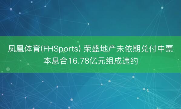 凤凰体育(FHSports) 荣盛地产未依期兑付中票本息合16.78亿元组成违约
