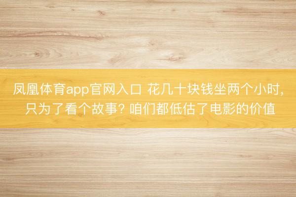凤凰体育app官网入口 花几十块钱坐两个小时， 只为了看个故事? 咱们都低估了电影的价值