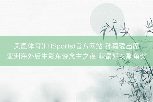 凤凰体育(FHSports)官方网站 孙嘉璐出席亚洲海外后生影东说念主之夜 获最好女副角奖