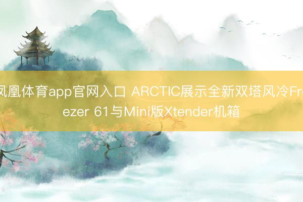凤凰体育app官网入口 ARCTIC展示全新双塔风冷Freezer 61与Mini版Xtender机箱