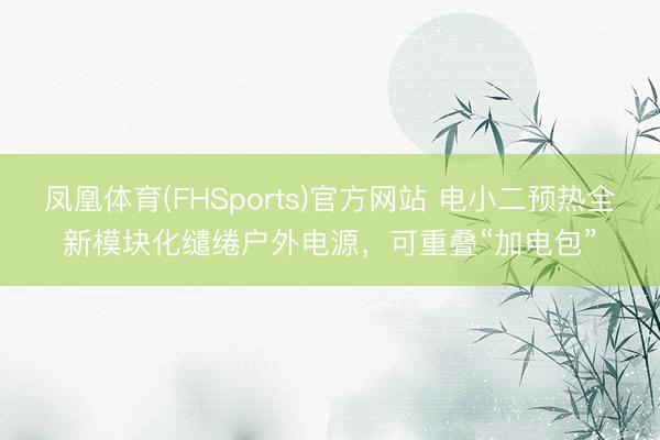 凤凰体育(FHSports)官方网站 电小二预热全新模块化缱绻户外电源，可重叠“加电包”