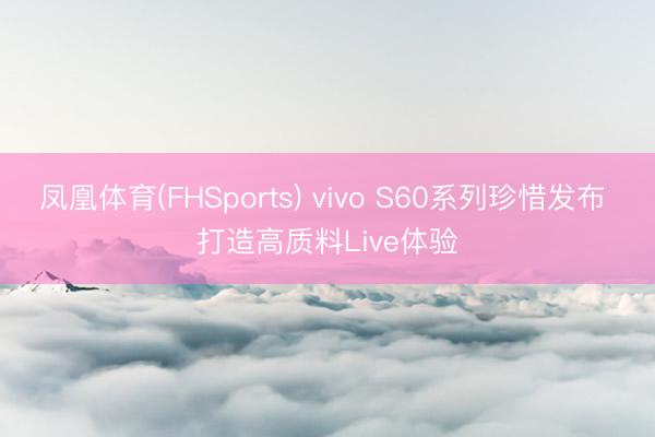 凤凰体育(FHSports) vivo S60系列珍惜发布 打造高质料Live体验