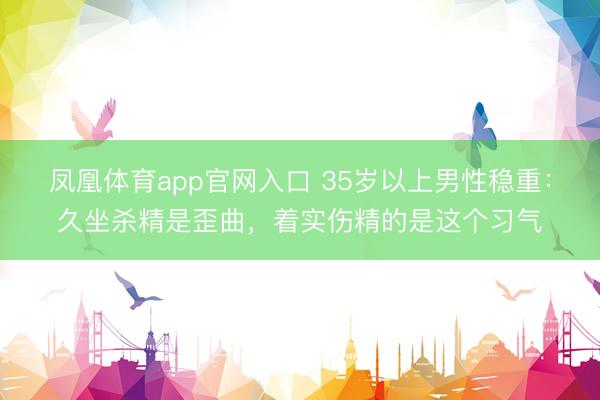 凤凰体育app官网入口 35岁以上男性稳重：久坐杀精是歪曲，着实伤精的是这个习气