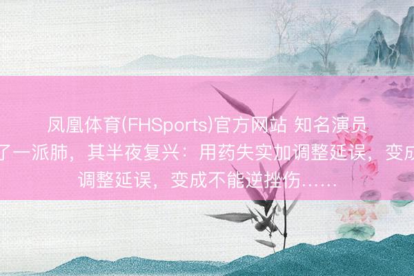 凤凰体育(FHSports)官方网站 知名演员杜淳浑家因病切了一派肺，其半夜复兴：用药失实加调整延误，变成不能逆挫伤……