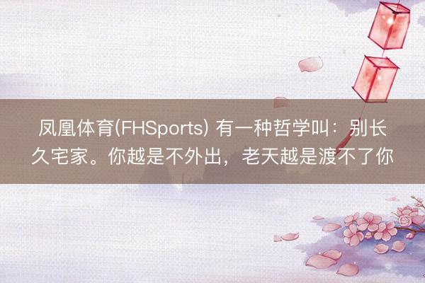 凤凰体育(FHSports) 有一种哲学叫：别长久宅家。你越是不外出，老天越是渡不了你