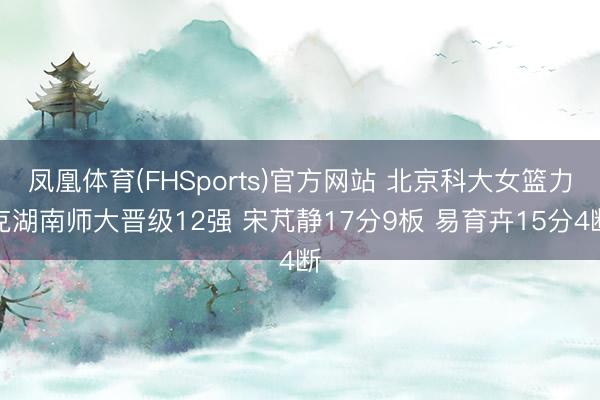 凤凰体育(FHSports)官方网站 北京科大女篮力克湖南师大晋级12强 宋芃静17分9板 易育卉15分4断