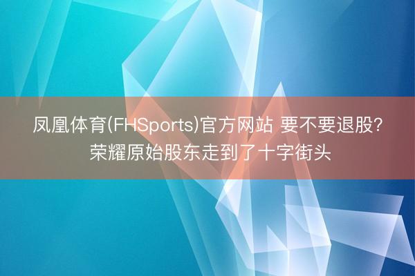 凤凰体育(FHSports)官方网站 要不要退股？ 荣耀原始股东走到了十字街头