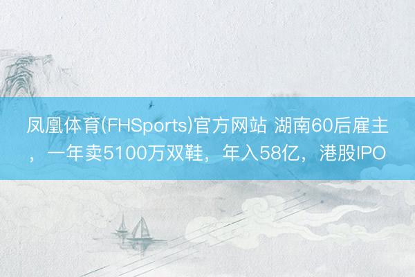 凤凰体育(FHSports)官方网站 湖南60后雇主，一年卖5100万双鞋，年入58亿，港股IPO