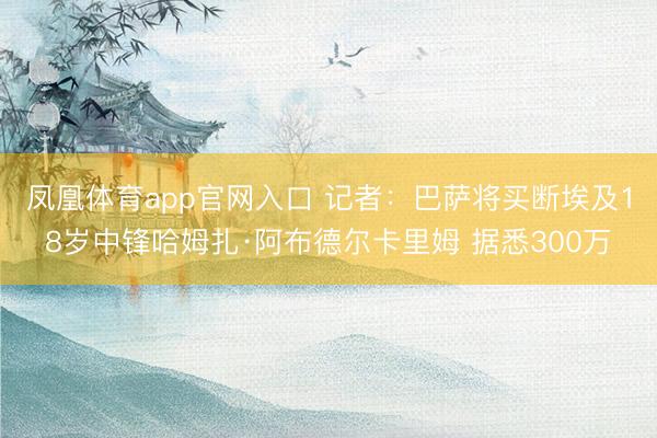 凤凰体育app官网入口 记者：巴萨将买断埃及18岁中锋哈姆扎·阿布德尔卡里姆 据悉300万