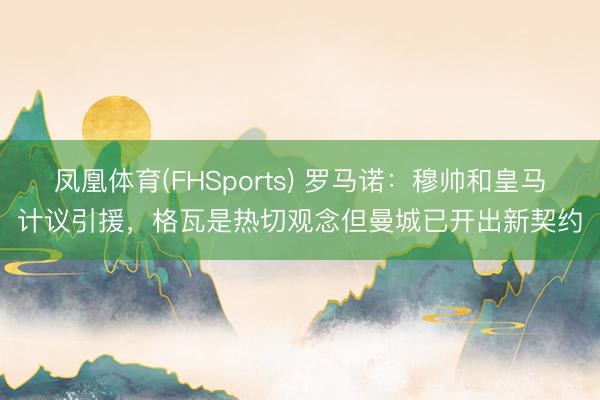 凤凰体育(FHSports) 罗马诺：穆帅和皇马计议引援，格瓦是热切观念但曼城已开出新契约