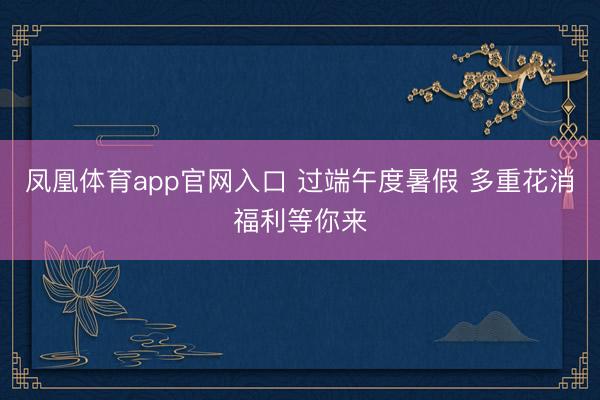 凤凰体育app官网入口 过端午度暑假 多重花消福利等你来