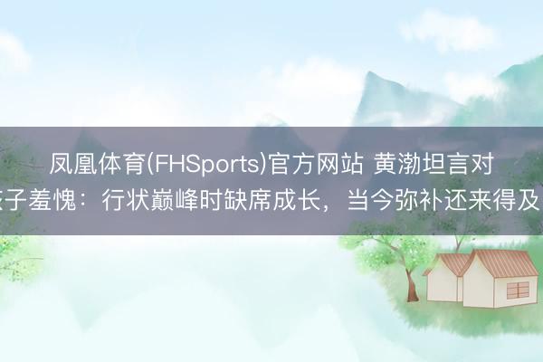 凤凰体育(FHSports)官方网站 黄渤坦言对孩子羞愧：行状巅峰时缺席成长，当今弥补还来得及吗
