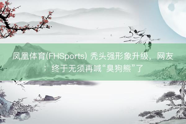 凤凰体育(FHSports) 秃头强形象升级，网友：终于无须再喊“臭狗熊”了