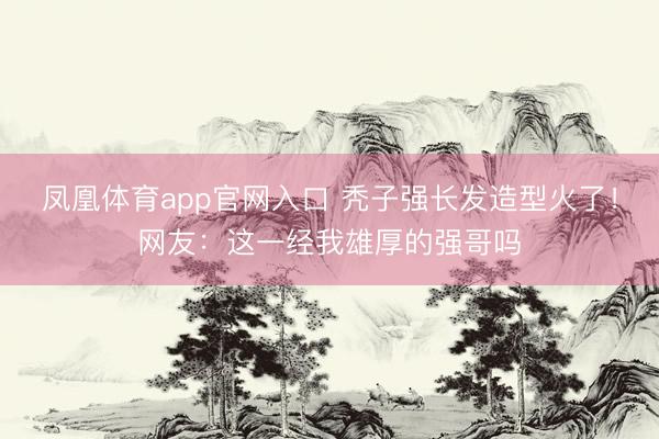 凤凰体育app官网入口 秃子强长发造型火了！网友：这一经我雄厚的强哥吗