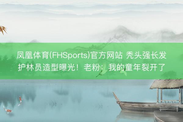 凤凰体育(FHSports)官方网站 秃头强长发护林员造型曝光!老粉:我的童年裂开了
