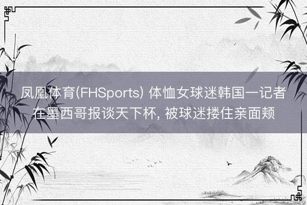 凤凰体育(FHSports) 体恤女球迷韩国一记者在墨西哥报谈天下杯, 被球迷搂住亲面颊