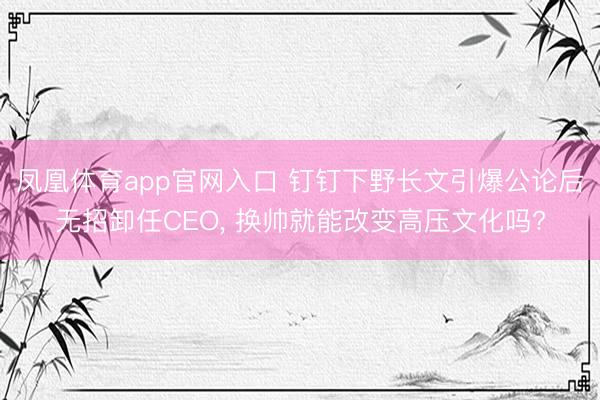 凤凰体育app官网入口 钉钉下野长文引爆公论后无招卸任CEO， 换帅就能改变高压文化吗?