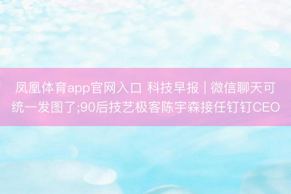 凤凰体育app官网入口 科技早报 | 微信聊天可统一发图了;90后技艺极客陈宇森接任钉钉CEO
