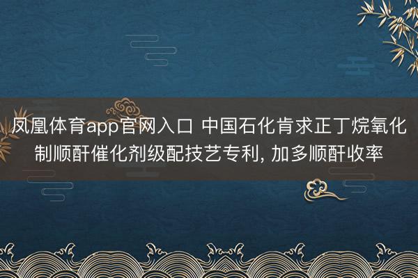 凤凰体育app官网入口 中国石化肯求正丁烷氧化制顺酐催化剂级配技艺专利, 加多顺酐收率
