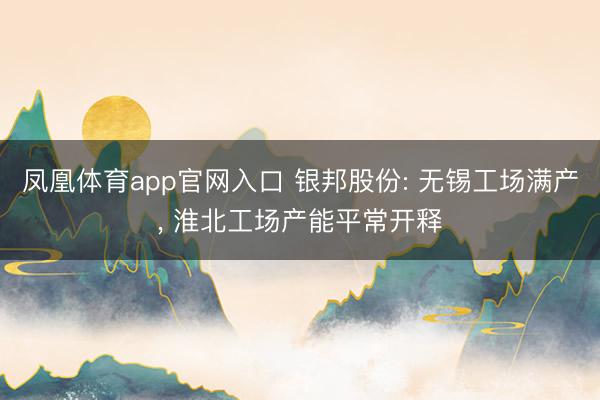 凤凰体育app官网入口 银邦股份: 无锡工场满产， 淮北工场产能平常开释