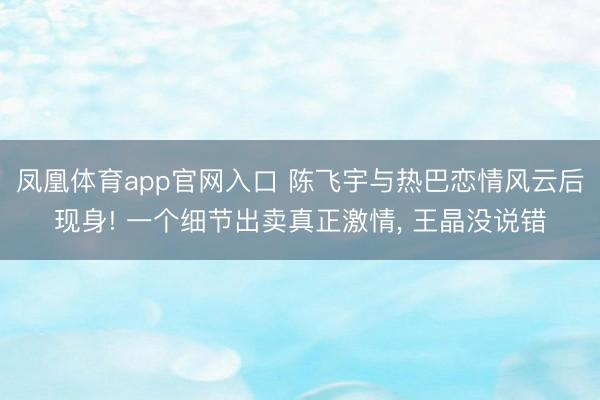 凤凰体育app官网入口 陈飞宇与热巴恋情风云后现身! 一个细节出卖真正激情， 王晶没说错
