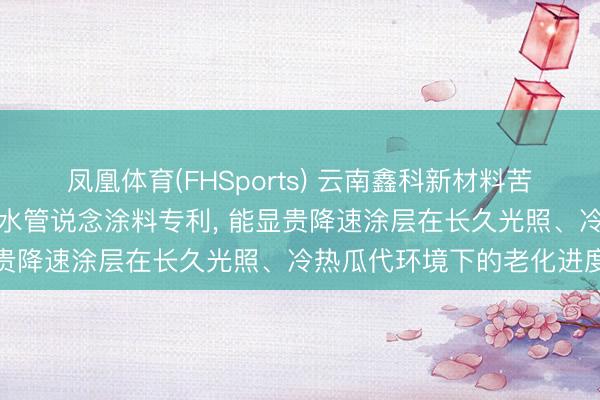 凤凰体育(FHSports) 云南鑫科新材料苦求高分子团员物高浸透防水管说念涂料专利， 能显贵降速涂层在长久光照、冷热瓜代环境下的老化进度