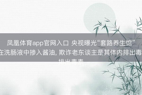 凤凰体育app官网入口 央视曝光“套路养生馆”: 在洗肠液中掺入酱油， 欺诈老东谈主是其体内排出毒素