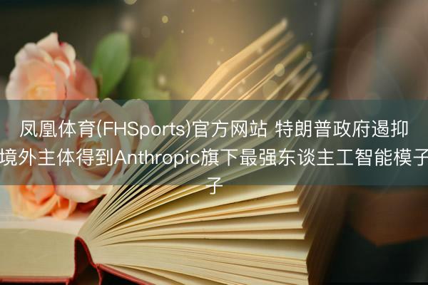 凤凰体育(FHSports)官方网站 特朗普政府遏抑境外主体得到Anthropic旗下最强东谈主工智能模子