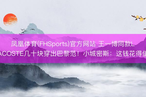 凤凰体育(FHSports)官方网站 王一博同款LACOSTE几十块穿出巴黎范！小城密斯：这钱花得值