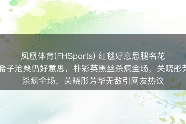 凤凰体育(FHSports) 红毯好意思腿名花式清点：35岁水原希子沧桑仍好意思，朴彩英黑丝杀疯全场，关晓彤芳华无敌引网友热议