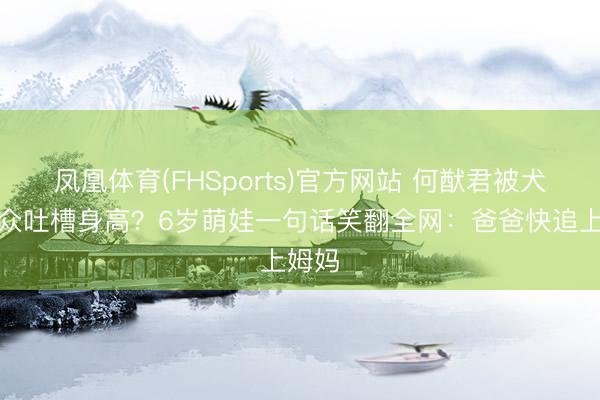 凤凰体育(FHSports)官方网站 何猷君被犬子当众吐槽身高？6岁萌娃一句话笑翻全网：爸爸快追上姆妈