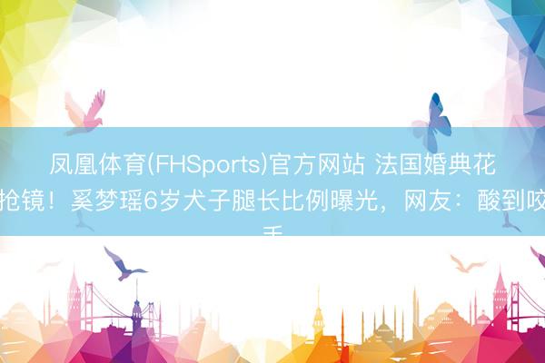 凤凰体育(FHSports)官方网站 法国婚典花童抢镜！奚梦瑶6岁犬子腿长比例曝光，网友：酸到咬手