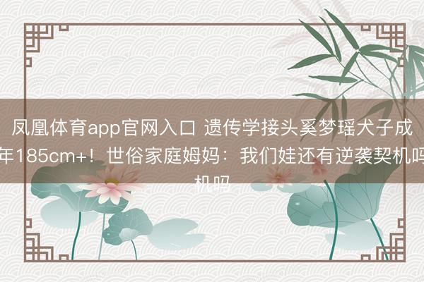 凤凰体育app官网入口 遗传学接头奚梦瑶犬子成年185cm+！世俗家庭姆妈：我们娃还有逆袭契机吗