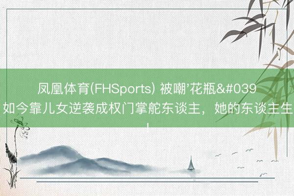 凤凰体育(FHSports) 被嘲'花瓶'20年，如今靠儿女逆袭成权门掌舵东谈主，她的东谈主生太爽了！