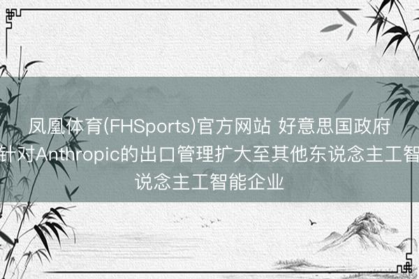 凤凰体育(FHSports)官方网站 好意思国政府不测将针对Anthropic的出口管理扩大至其他东说念主工智能企业