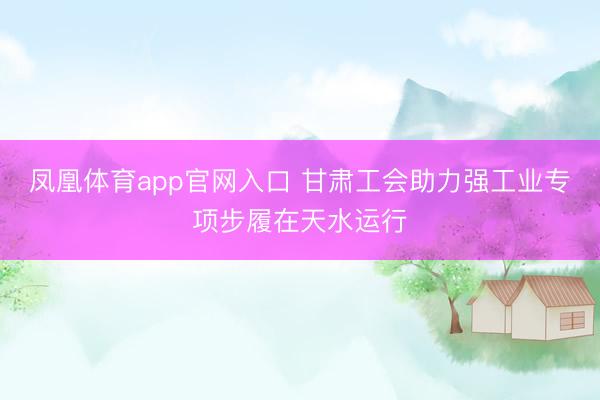 凤凰体育app官网入口 甘肃工会助力强工业专项步履在天水运行