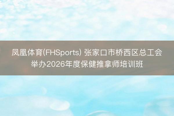 凤凰体育(FHSports) 张家口市桥西区总工会举办2026年度保健推拿师培训班