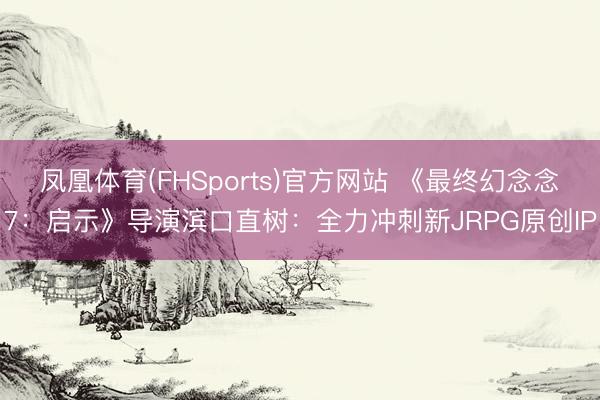 凤凰体育(FHSports)官方网站 《最终幻念念7：启示》导演滨口直树：全力冲刺新JRPG原创IP
