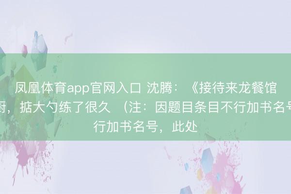 凤凰体育app官网入口 沈腾：《接待来龙餐馆》演大厨，掂大勺练了很久 （注：因题目条目不行加书名号，此处