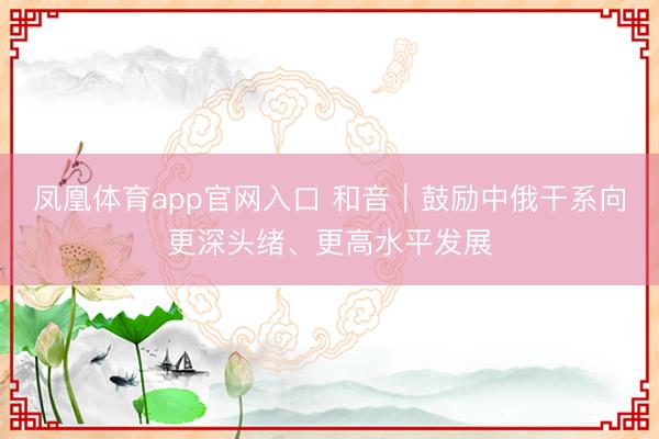 凤凰体育app官网入口 和音｜鼓励中俄干系向更深头绪、更高水平发展