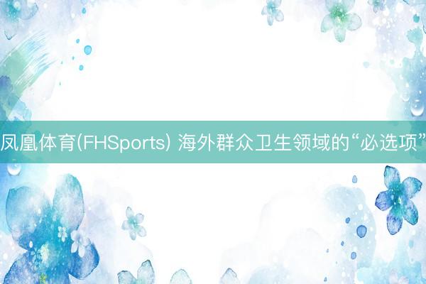 凤凰体育(FHSports) 海外群众卫生领域的“必选项”