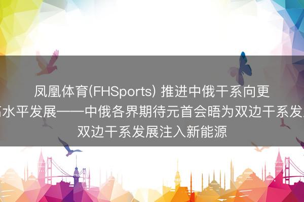 凤凰体育(FHSports) 推进中俄干系向更深档次、更高水平发展——中俄各界期待元首会晤为双边干系发展注入新能源