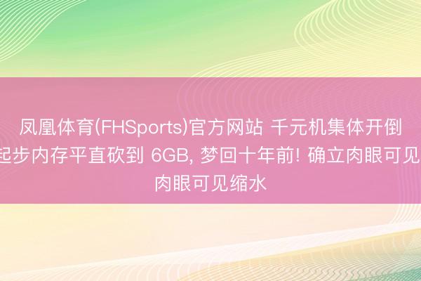 凤凰体育(FHSports)官方网站 千元机集体开倒车, 起步内存平直砍到 6GB, 梦回十年前! 确立肉眼可见缩水