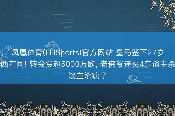 凤凰体育(FHSports)官方网站 皇马签下27岁切尔西左闸! 转会费超5000万欧， 老佛爷连买4东谈主杀疯了