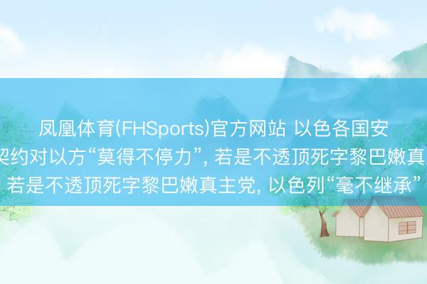 凤凰体育(FHSports)官方网站 以色各国安部长称好意思伊已毕的契约对以方“莫得不停力”， 若是不透顶死字黎巴嫩真主党， 以色列“毫不继承”