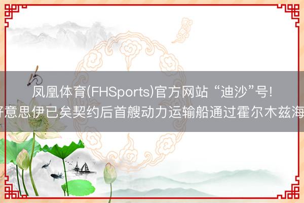 凤凰体育(FHSports)官方网站 “迪沙”号! 好意思伊已矣契约后首艘动力运输船通过霍尔木兹海峡