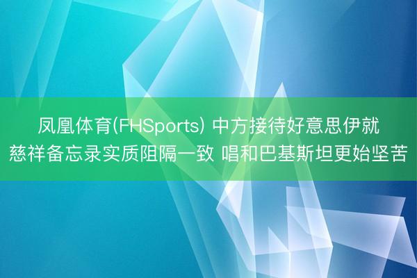凤凰体育(FHSports) 中方接待好意思伊就慈祥备忘录实质阻隔一致 唱和巴基斯坦更始坚苦