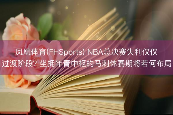 凤凰体育(FHSports) NBA总决赛失利仅仅过渡阶段? 坐拥年青中枢的马刺休赛期将若何布局