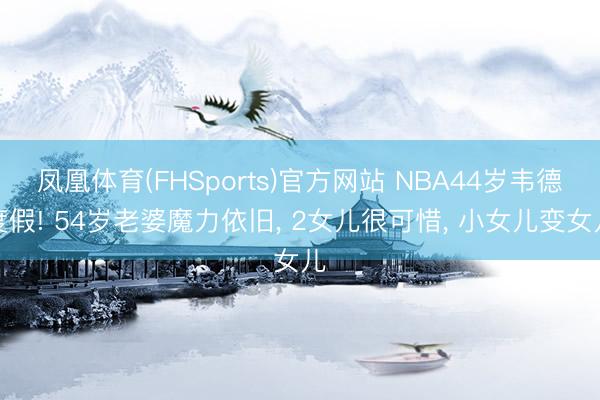 凤凰体育(FHSports)官方网站 NBA44岁韦德度假! 54岁老婆魔力依旧, 2女儿很可惜, 小女儿变女儿